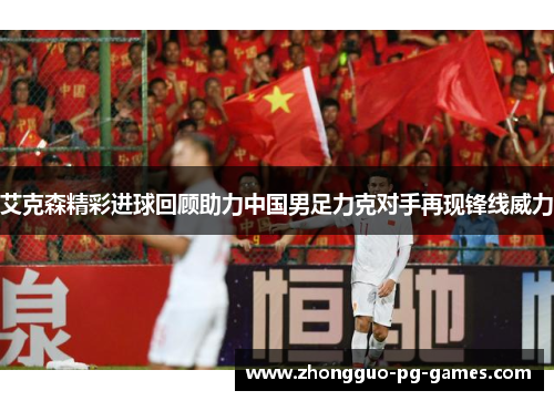 艾克森精彩进球回顾助力中国男足力克对手再现锋线威力 艾克森精彩进球回顾助力中国男足力克对手再现锋线威力