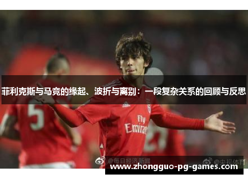 菲利克斯与马竞的缘起、波折与离别:一段复杂关系的回顾与反思 菲利克斯与马竞的缘起、波折与离别:一段复杂关系的回顾与反思