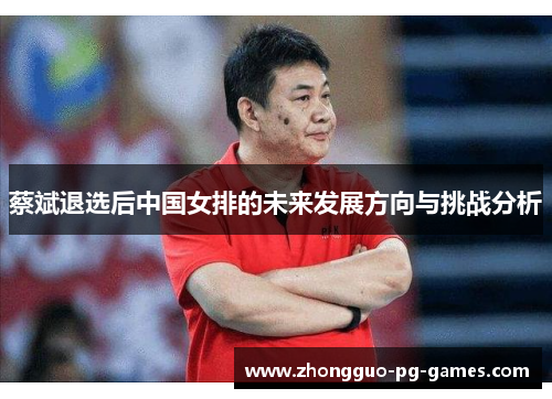 蔡斌退选后中国女排的未来发展方向与挑战分析 蔡斌退选后中国女排的未来发展方向与挑战分析