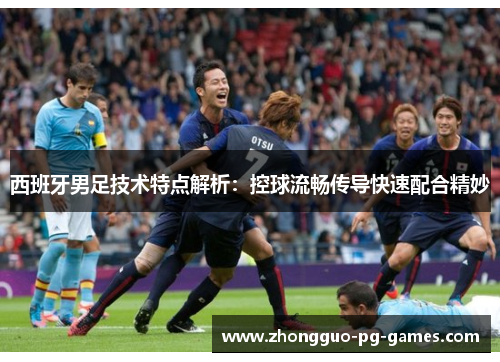 西班牙男足技术特点解析：控球流畅传导快速配合精妙