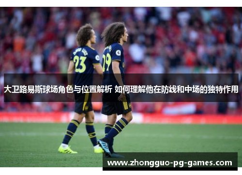 大卫路易斯球场角色与位置解析 如何理解他在防线和中场的独特作用 大卫路易斯球场角色与位置解析 如何理解他在防线和中场的独特作用