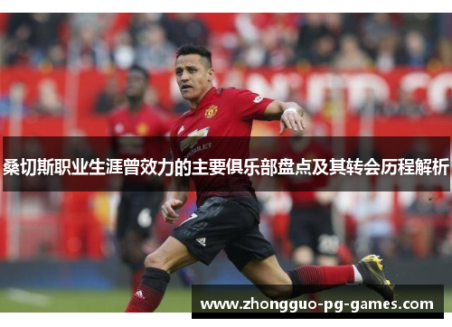 桑切斯职业生涯曾效力的主要俱乐部盘点及其转会历程解析 桑切斯职业生涯曾效力的主要俱乐部盘点及其转会历程解析