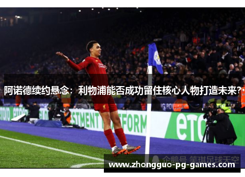 阿诺德续约悬念:利物浦能否成功留住核心人物打造未来? 阿诺德续约悬念:利物浦能否成功留住核心人物打造未来?