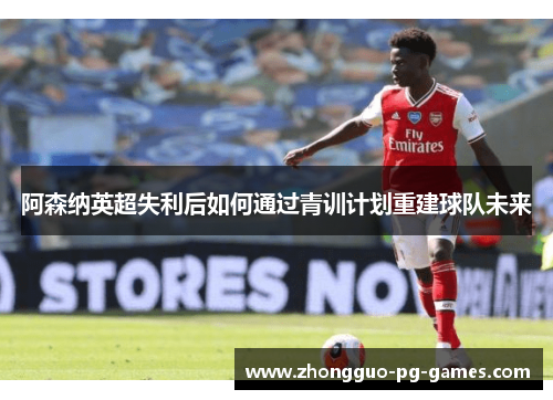 阿森纳英超失利后如何通过青训计划重建球队未来 阿森纳英超失利后如何通过青训计划重建球队未来