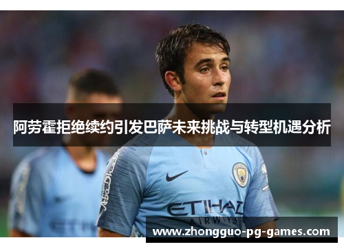 阿劳霍拒绝续约引发巴萨未来挑战与转型机遇分析