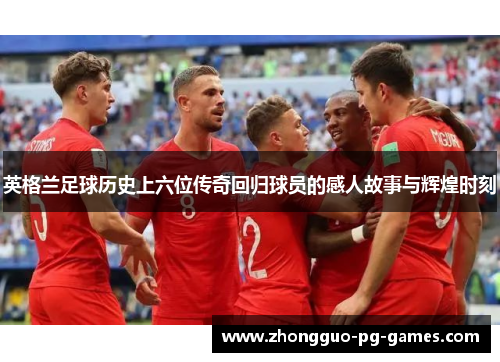 英格兰足球历史上六位传奇回归球员的感人故事与辉煌时刻
