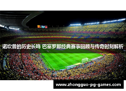 诺坎普的历史长鸣 巴塞罗那经典赛事回顾与传奇时刻解析