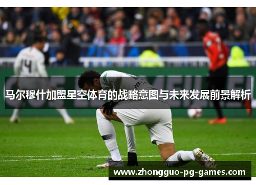马尔穆什加盟星空体育的战略意图与未来发展前景解析 马尔穆什加盟星空体育的战略意图与未来发展前景解析