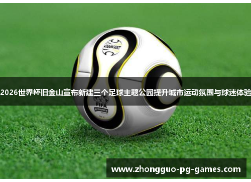 2026世界杯旧金山宣布新建三个足球主题公园提升城市运动氛围与球迷体验 2026世界杯旧金山宣布新建三个足球主题公园提升城市运动氛围与球迷体验